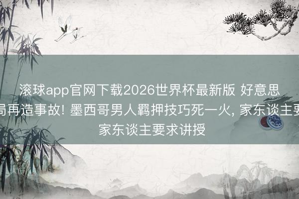 滚球app官网下载2026世界杯最新版 好意思国侨民局再造事故! 墨西哥男人羁押技巧死一火, 家东谈主要求讲授