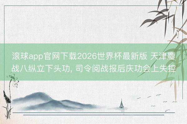 滚球app官网下载2026世界杯最新版 天津鏖战八纵立下头功, 司令阅战报后庆功会上失控