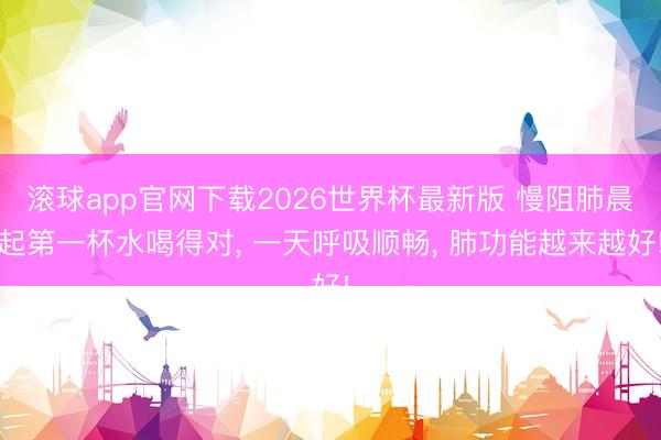 滚球app官网下载2026世界杯最新版 慢阻肺晨起第一杯水喝得对, 一天呼吸顺畅, 肺功能越来越好!