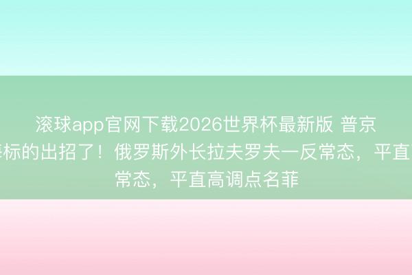 滚球app官网下载2026世界杯最新版 普京转眼在南海标的出招了！俄罗斯外长拉夫罗夫一反常态，平直高调点名菲