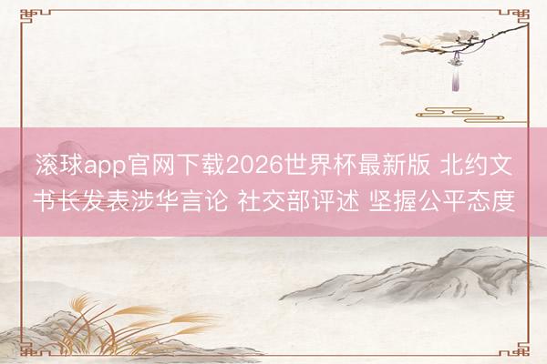 滚球app官网下载2026世界杯最新版 北约文书长发表涉华言论 社交部评述 坚握公平态度 滚球app官网下载2026世界杯最新版 北约文书长发表涉华言论 社交部评述 坚握公平态度