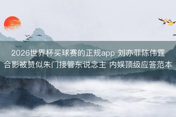 2026世界杯买球赛的正规app 刘亦菲陈伟霆合影被赞似朱门接管东说念主 内娱顶级应答范本 2026世界杯买球赛的正规app 刘亦菲陈伟霆合影被赞似朱门接管东说念主 内娱顶级应答范本