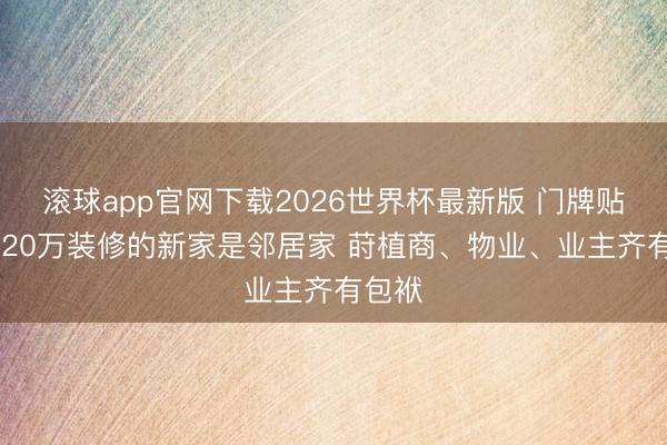 滚球app官网下载2026世界杯最新版 门牌贴错 花20万装修的新家是邻居家 莳植商、物业、业主齐有包袱 滚球app官网下载2026世界杯最新版 门牌贴错 花20万装修的新家是邻居家 莳植商、物业、业主齐有包袱