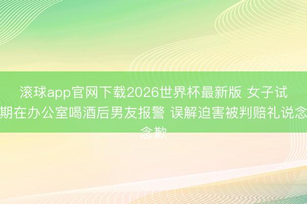 滚球app官网下载2026世界杯最新版 女子试岗期在办公室喝酒后男友报警 误解迫害被判赔礼说念歉 滚球app官网下载2026世界杯最新版 女子试岗期在办公室喝酒后男友报警 误解迫害被判赔礼说念歉