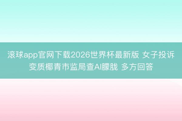 滚球app官网下载2026世界杯最新版 女子投诉变质椰青市监局查AI朦胧 多方回答 滚球app官网下载2026世界杯最新版 女子投诉变质椰青市监局查AI朦胧 多方回答