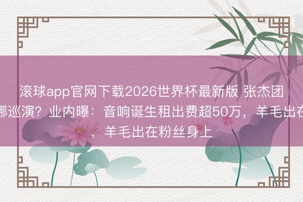 滚球app官网下载2026世界杯最新版 张杰团队操刀谢娜巡演?业内曝:音响诞生租出费超50万,羊毛出在粉丝身上 滚球app官网下载2026世界杯最新版 张杰团队操刀谢娜巡演?业内曝:音响诞生租出费超50万,羊毛出在粉丝身上