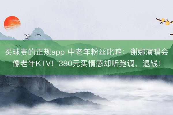 买球赛的正规app 中老年粉丝叱咤:谢娜演唱会像老年KTV!380元买情感却听跑调,退钱! 买球赛的正规app 中老年粉丝叱咤:谢娜演唱会像老年KTV!380元买情感却听跑调,退钱!