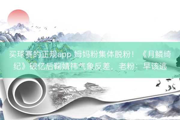 买球赛的正规app 姆妈粉集体脱粉!《月鳞绮纪》破亿后鞠婧祎气象反差,老粉:早该逃 买球赛的正规app 姆妈粉集体脱粉!《月鳞绮纪》破亿后鞠婧祎气象反差,老粉:早该逃